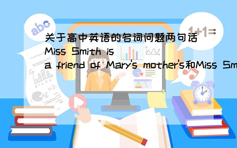 关于高中英语的名词问题两句话Miss Smith is a friend of Mary's mother's和Miss Smith is a friend of Mary's mother分别表示什么意思,为什么我们老师说后一句话的意思是只有一个朋友