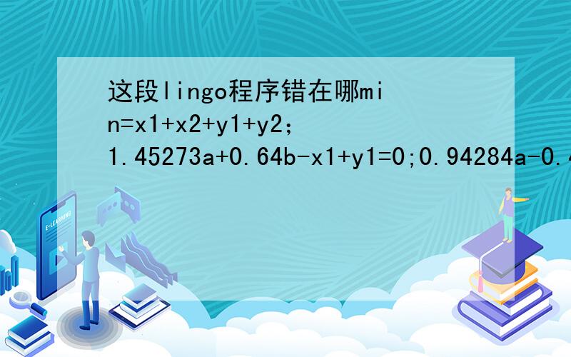 这段lingo程序错在哪min=x1+x2+y1+y2；1.45273a+0.64b-x1+y1=0;0.94284a-0.42b-x2+y2=0;x1+y1=@abs(1.45273a+0.64b);x2+y2=@abs(0.94284a-0.42b);a+b=1;