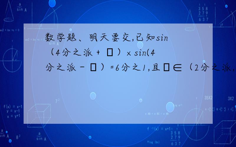 数学题、明天要交,已知sin（4分之派＋α）×sin(4分之派－α）=6分之1,且α∈（2分之派,派）,求sin4α得值