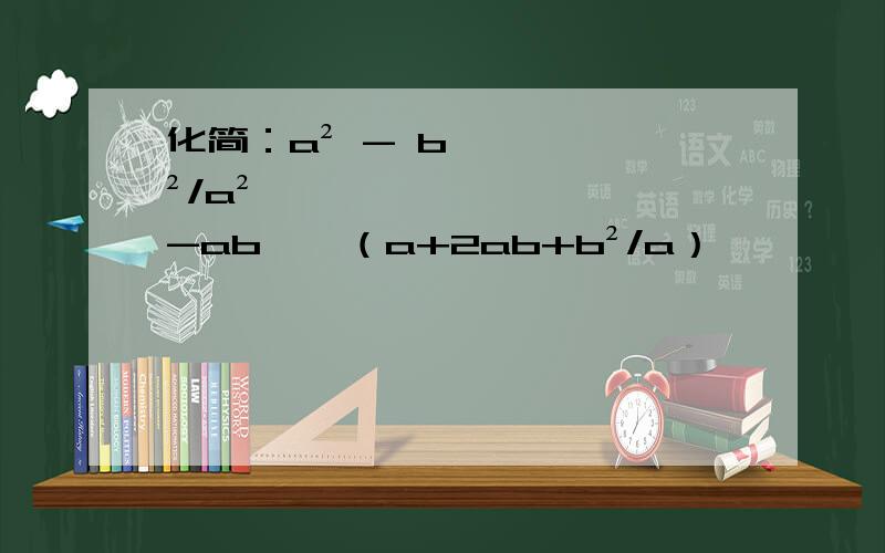 化简：a² - b²/a²-ab ÷ （a+2ab+b²/a）