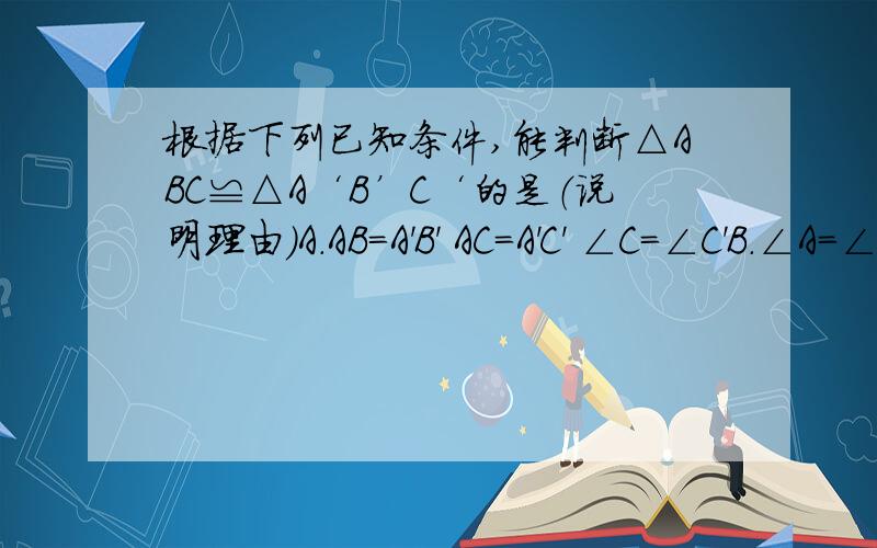 根据下列已知条件,能判断△ABC≌△A‘B’C‘的是（说明理由）A.AB=A'B' AC=A'C' ∠C=∠C'B.∠A=∠A' ∠B=∠C' AB=A'B'C.△ABC的周长等于△A'B'C'的周长D.∠A=∠A' ∠C=∠B' AC=A'B'