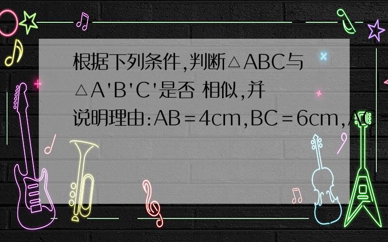 根据下列条件,判断△ABC与△A'B'C'是否 相似,并说明理由:AB＝4cm,BC＝6cm,AC＝8cm．A'B'＝12cm,B'C'＝18cm,A'C'＝24cm