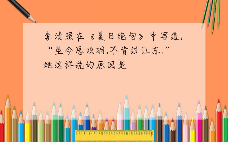 李清照在《夏日绝句》中写道：“至今思项羽,不肯过江东.”她这样说的原因是