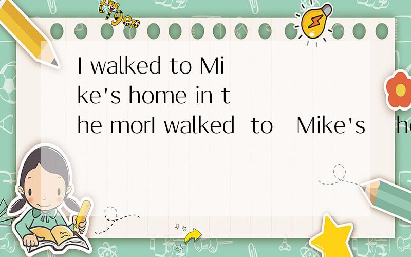 I walked to Mike's home in the morI walked  to   Mike's    home    in    the    morning.（同义句）