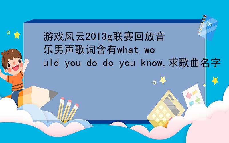 游戏风云2013g联赛回放音乐男声歌词含有what would you do do you know,求歌曲名字