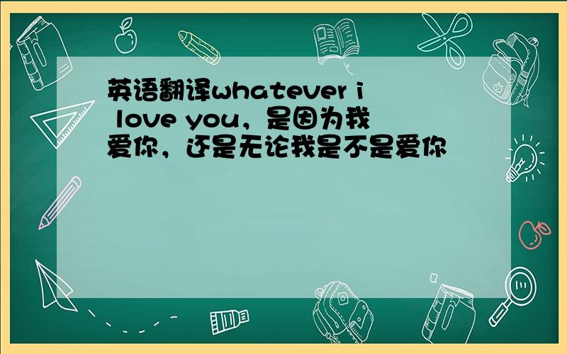 英语翻译whatever i love you，是因为我爱你，还是无论我是不是爱你