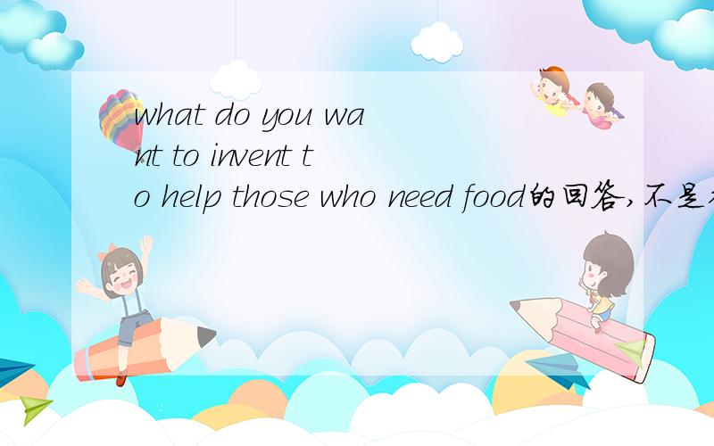 what do you want to invent to help those who need food的回答,不是翻译!记住不要用中文==