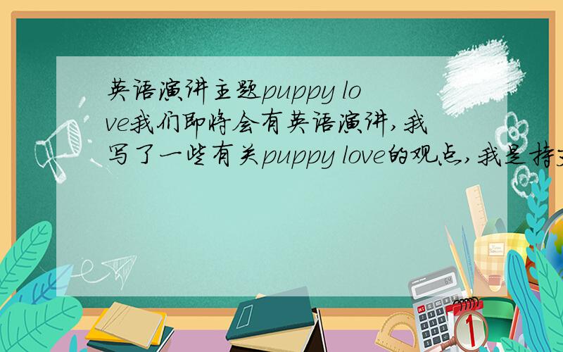 英语演讲主题puppy love我们即将会有英语演讲,我写了一些有关puppy love的观点,我是持支持态度去演讲的,此次演讲至少一分钟,而且可以采用幻灯片,也由下面同学提问.可是我不知道应该怎么讲,