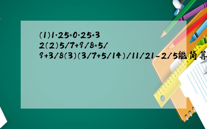 （1）1.25*0.25*32（2）5/7+9/8*5/9+3/8（3）（3/7+5/14）/11/21-2/5能简算的要简算