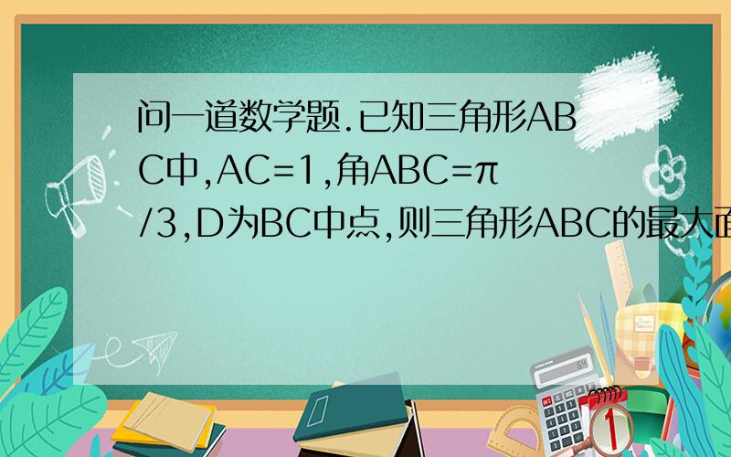 问一道数学题.已知三角形ABC中,AC=1,角ABC=π/3,D为BC中点,则三角形ABC的最大面积是已知三角形ABC中,AC=1,角ABC=π/3,D为BC中点,则三角形ABC的最大面积是是求三角形ABD的最大面积..