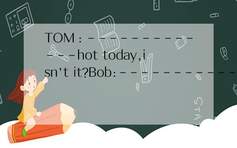 TOM：-------------hot today,isn't it?Bob:-------------.I'm ----------------.TOM:---------------,too.Let's go ----------buy some ice water.Bob:--------------idea .two botties of ice --------------------.Shop assistant :---------------Here -----------