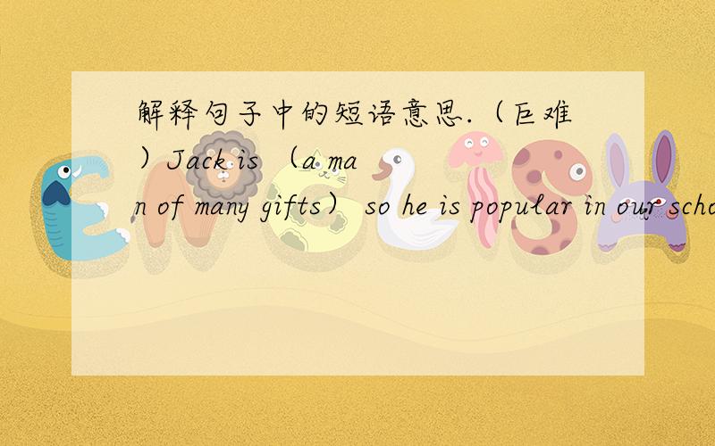 解释句子中的短语意思.（巨难）Jack is （a man of many gifts） so he is popular in our school.You can believe what he said because he is a (right guy).Li Lei lost his cat in thepark yesterday,he's (in a pet) now.Though he is young,his p