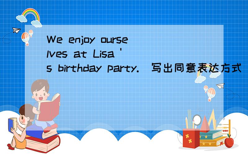 We enjoy ourselves at Lisa 's birthday party.(写出同意表达方式)