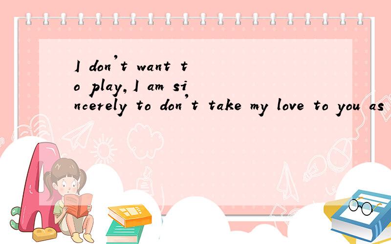 I don't want to play,I am sincerely to don't take my love to you as a joke 麻烦帮翻译一下
