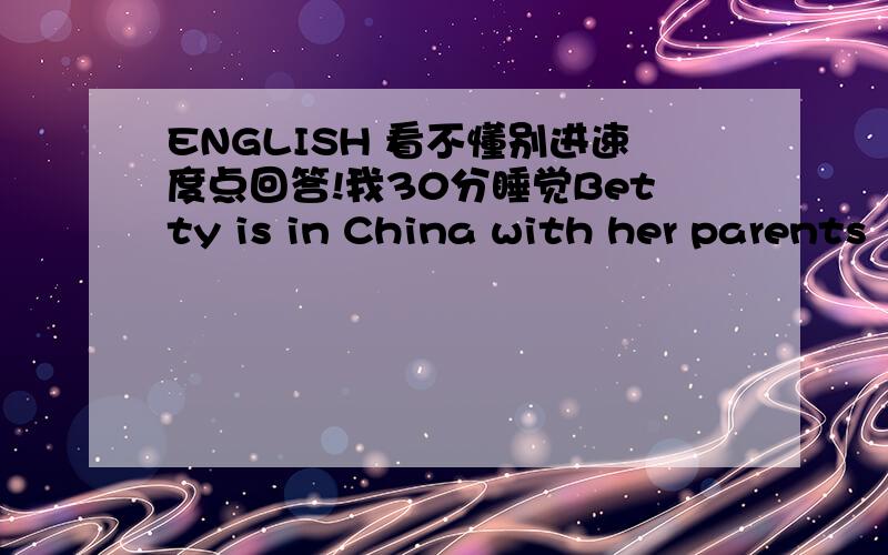ENGLISH 看不懂别进速度点回答!我30分睡觉Betty is in China with her parents         --------画线提问改成 ————Betty with her parents ————填什么   两个单词！！！速度~！！！！