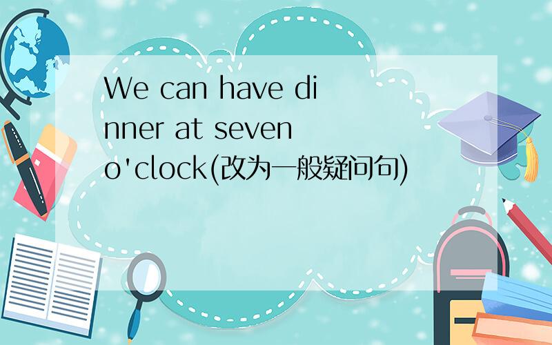 We can have dinner at seven o'clock(改为一般疑问句)