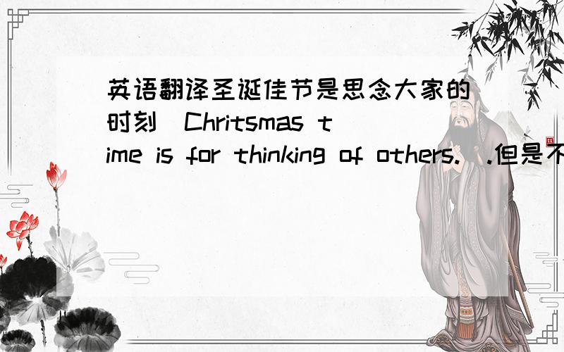 英语翻译圣诞佳节是思念大家的时刻（Chritsmas time is for thinking of others.）.但是不只有这样的日子才会记得你,而是这样的日子才能正大光明地打扰你,告诉你,在这美好的日子里,没有最美的词句