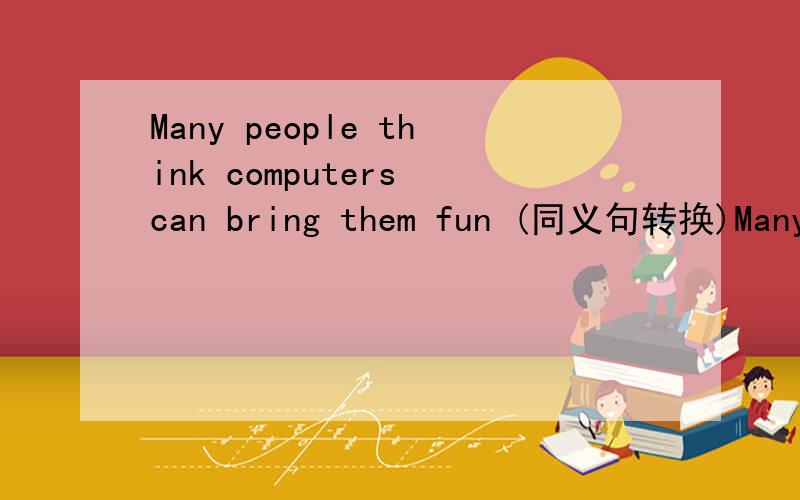 Many people think computers can bring them fun (同义句转换)Many people think computers can____fun_____them