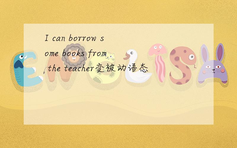 I can borrow some books from the teacher变被动语态