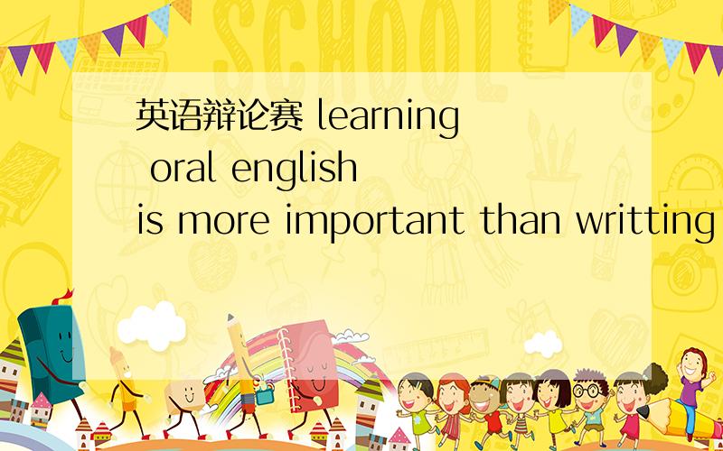 英语辩论赛 learning oral english is more important than writting english~求英语论点