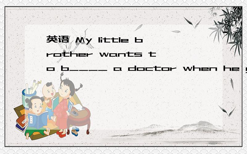 英语 My little brother wants to b____ a doctor when he grows up.根据句意和首字母提示,填入一个恰当的词.