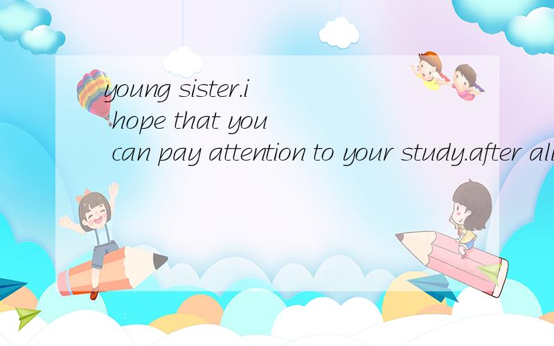 young sister.i hope that you can pay attention to your study.after all.the most important thing is study at present.