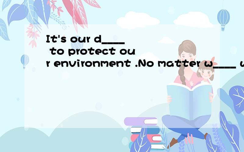 It's our d____ to protect our environment .No matter w____ we live,we can do s_____to keep our neighorhood clean and tidy.We can c_____ waste things for r_____.We sould p_____ more trees.We mustn't ______in the steet.We mustni't pick the flowens or s