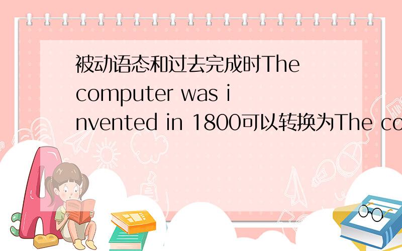 被动语态和过去完成时The computer was invented in 1800可以转换为The computer had beed invented in 1800么?