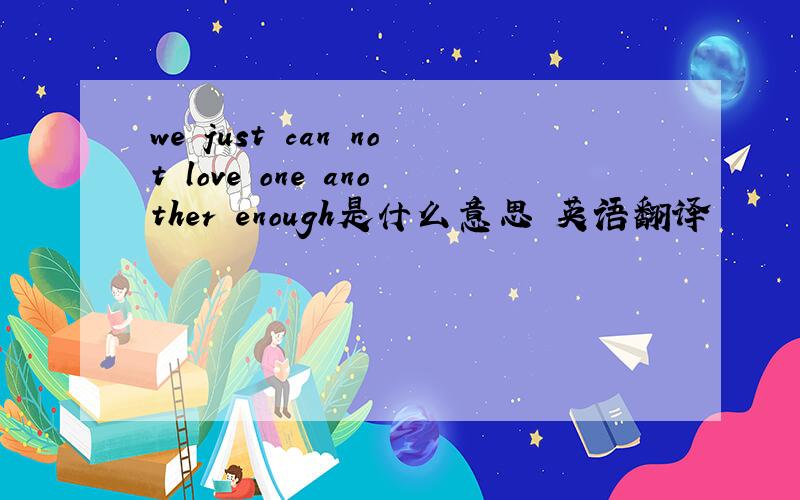 we just can not love one another enough是什么意思 英语翻译