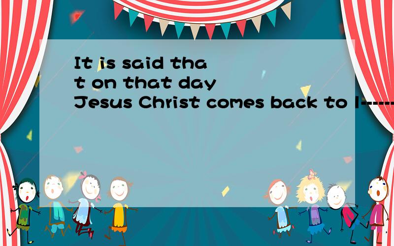 It is said that on that day Jesus Christ comes back to l-------填空并翻译
