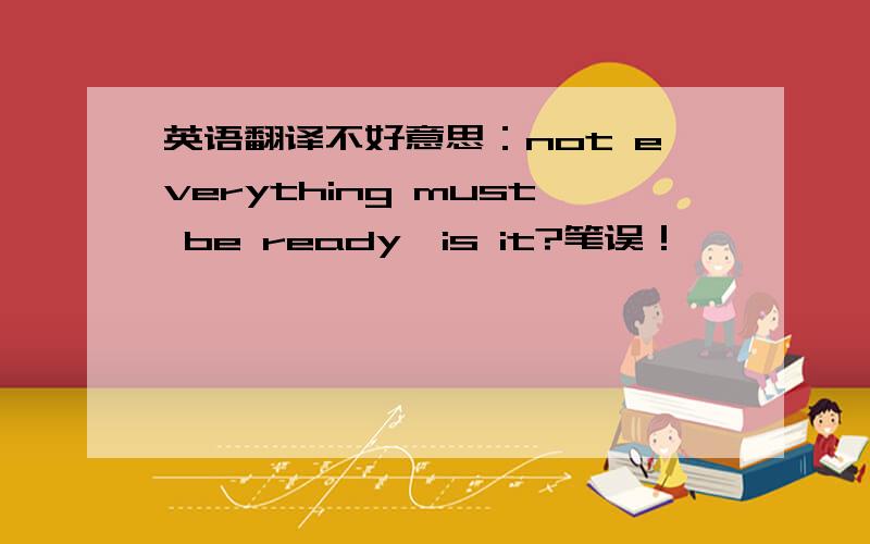 英语翻译不好意思：not everything must be ready,is it?笔误！