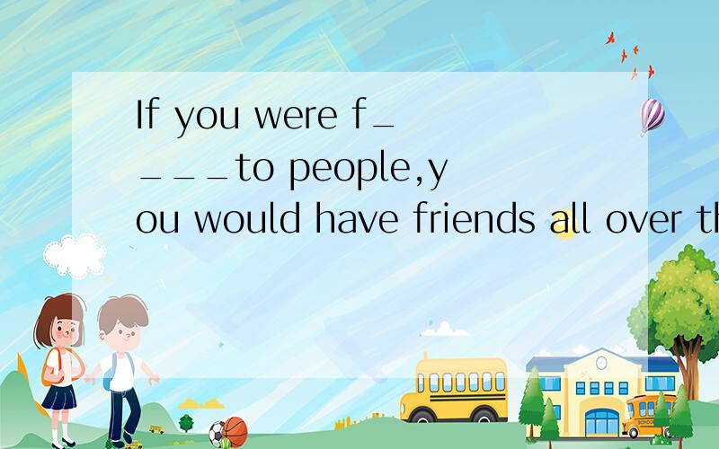 If you were f____to people,you would have friends all over the world
