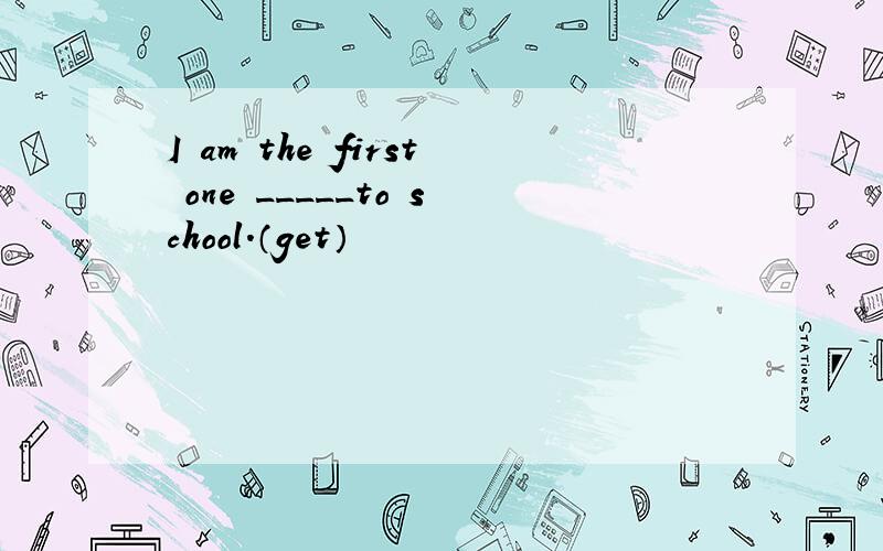 I am the first one _____to school.（get）