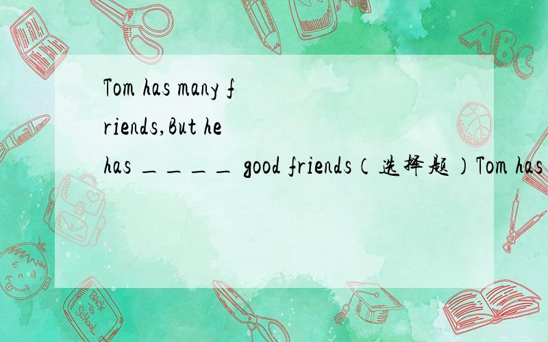 Tom has many friends,But he has ____ good friends（选择题）Tom has many friends,But he has ____ good friendsA.little B.few C.a little D.a few