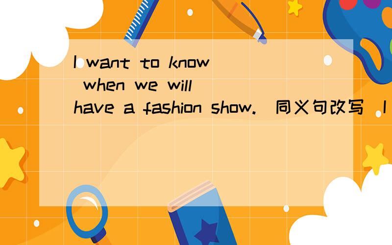 I want to know when we will have a fashion show.(同义句改写）I want to know when ___ ____a fashion show.