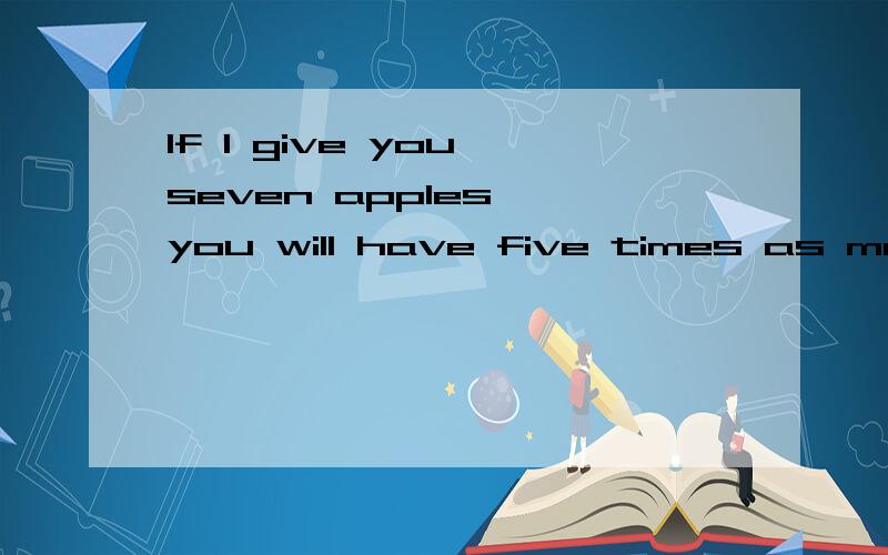 If I give you seven apples, you will have five times as many as I would then have.However, if you give me seven apples, we will then both have the same number of apples. How many apples do I currently have? 求算式