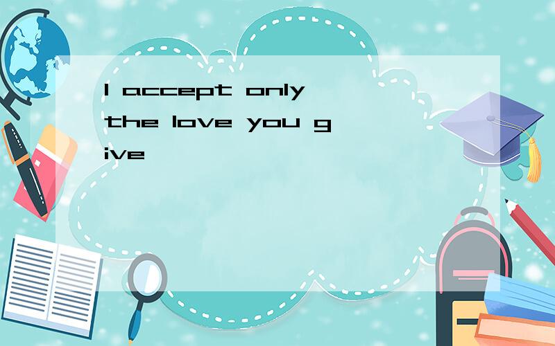 I accept only the love you give