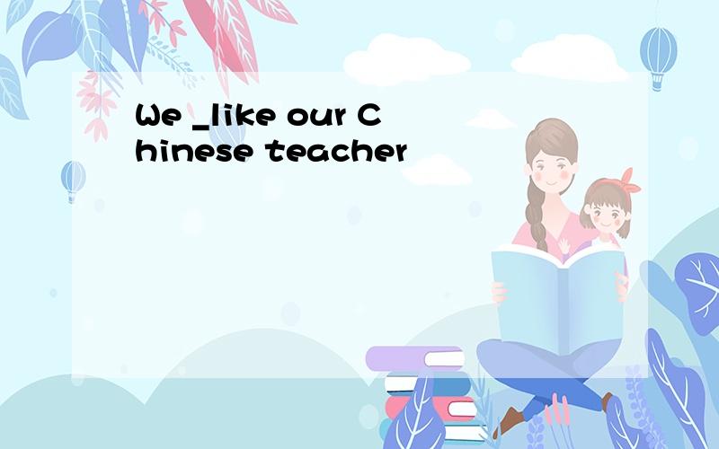 We _like our Chinese teacher