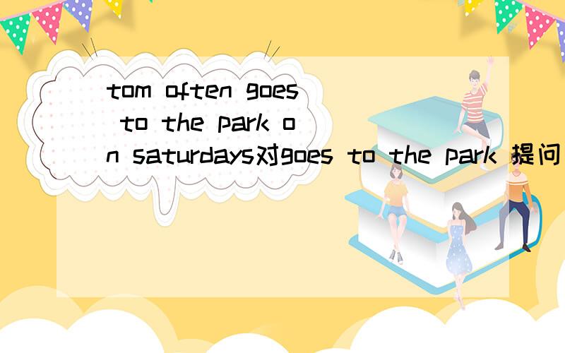 tom often goes to the park on saturdays对goes to the park 提问
