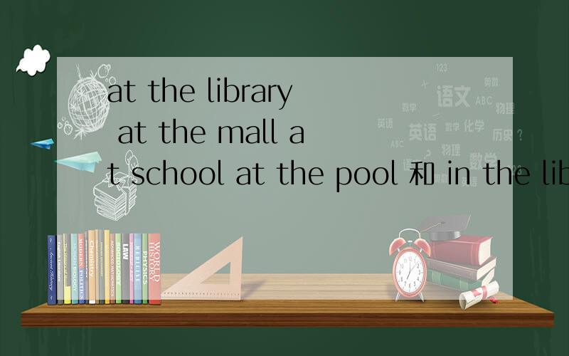 at the library at the mall at school at the pool 和 in the library .我知道有in school .in school =at school .有没有 in the mall 呢,in the pool 有in the library哦.究竟这几个怎么个回事啊.资料又都说全部用at .可是还有in
