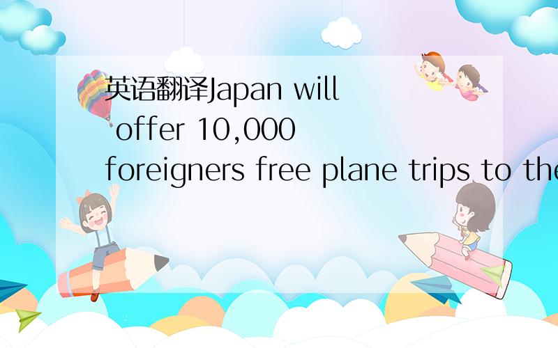 英语翻译Japan will offer 10,000 foreigners free plane trips to the country next year to try to kick-start the tourism industry.The country's tourism agency announced the plan to counter the slump in visitor numbers since the March tsunami and nuc