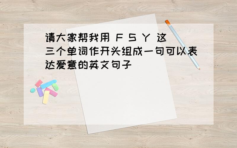 请大家帮我用 F S Y 这三个单词作开头组成一句可以表达爱意的英文句子
