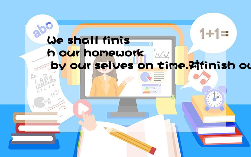 We shall finish our homework by our selves on time.对finish our homework by our selves 提问很难的!希望越快越好!