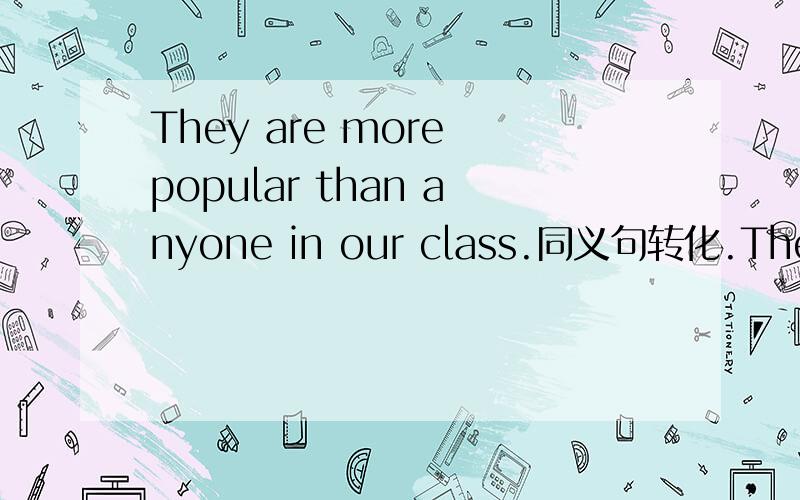 They are more popular than anyone in our class.同义句转化.They are___ ___ in our class.They are more popular than anyone in our class.同义句转化.They are___ ___ in our class.明天考试,在考试之前我想弄明白这个题!