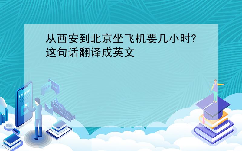 从西安到北京坐飞机要几小时?这句话翻译成英文