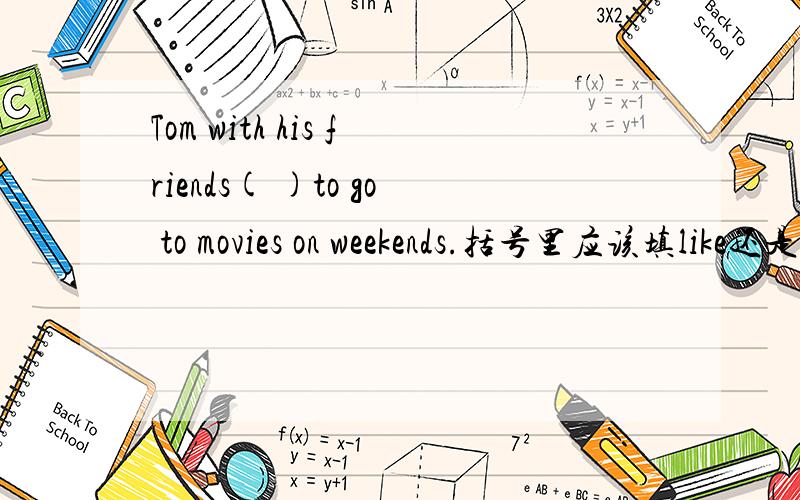 Tom with his friends( )to go to movies on weekends.括号里应该填like还是likes.
