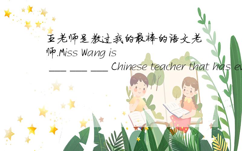 王老师是教过我的最棒的语文老师.Miss Wang is ___ ___ ___ Chinese teacher that has ever taught me.王老师是教过我的最棒的语文老师.Miss Wang is ___________ _____________ _____________ Chinese teacher that has ever taught me.
