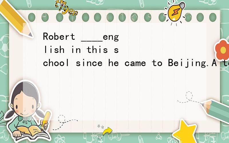 Robert ____english in this school since he came to Beijing.A teaches B taught C has been taughtD has been teaching选哪个,为什么?