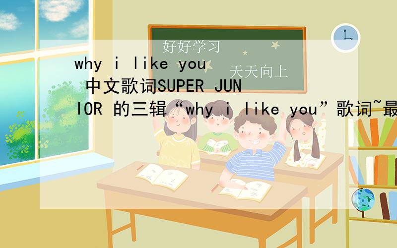 why i like you 中文歌词SUPER JUNIOR 的三辑“why i like you”歌词~最好中文的!那位亲知道的话,三辑的歌真的都好好听啊~