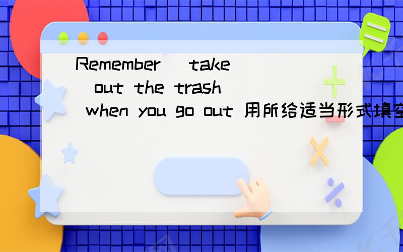 Remember (take)out the trash when you go out 用所给适当形式填空2.Mom went out ang (feed)our dog.3.What about (clean)the bedroom with your mom?4.Thank you for (fold)the clother for me?5.Mr Green (hate)going shoping with his wife.